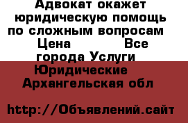 Адвокат окажет юридическую помощь по сложным вопросам  › Цена ­ 1 200 - Все города Услуги » Юридические   . Архангельская обл.